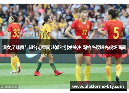 澳女足球员与知名明星同赴派对引发关注 网络热议曝光现场画面