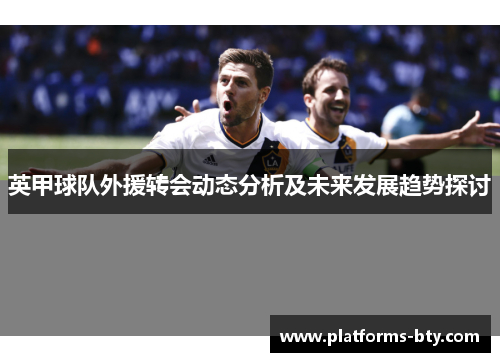 英甲球队外援转会动态分析及未来发展趋势探讨 英甲球队外援转会动态分析及未来发展趋势探讨