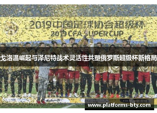 戈洛温崛起与泽尼特战术灵活性共塑俄罗斯超级杯新格局 戈洛温崛起与泽尼特战术灵活性共塑俄罗斯超级杯新格局