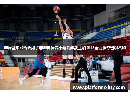 国际篮球联合会男子非洲锦标赛小组赛激战正酣 各队全力争夺晋级名额 国际篮球联合会男子非洲锦标赛小组赛激战正酣 各队全力争夺晋级名额