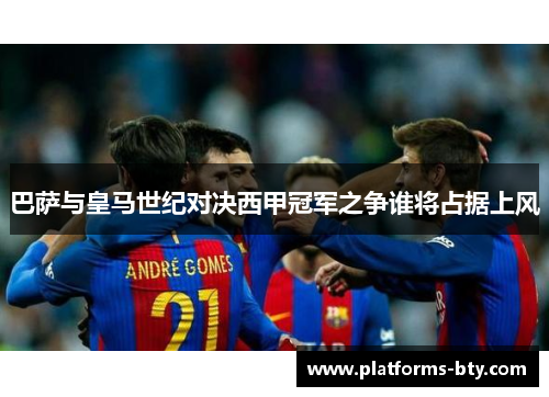 巴萨与皇马世纪对决西甲冠军之争谁将占据上风 巴萨与皇马世纪对决西甲冠军之争谁将占据上风
