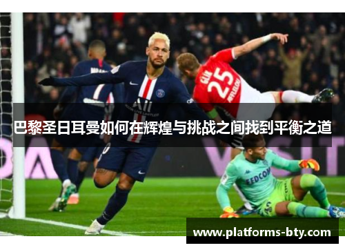 巴黎圣日耳曼如何在辉煌与挑战之间找到平衡之道 巴黎圣日耳曼如何在辉煌与挑战之间找到平衡之道