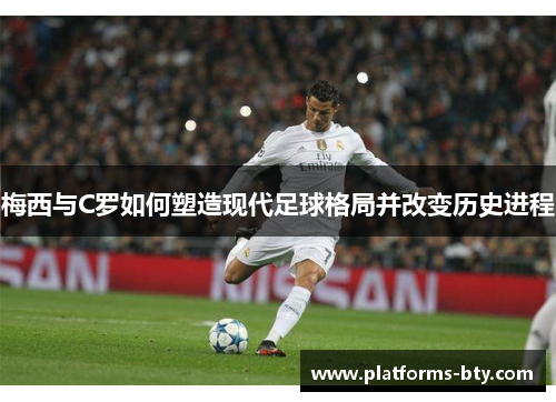 梅西与C罗如何塑造现代足球格局并改变历史进程 梅西与C罗如何塑造现代足球格局并改变历史进程