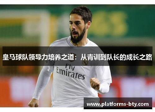 皇马球队领导力培养之道:从青训到队长的成长之路 皇马球队领导力培养之道:从青训到队长的成长之路