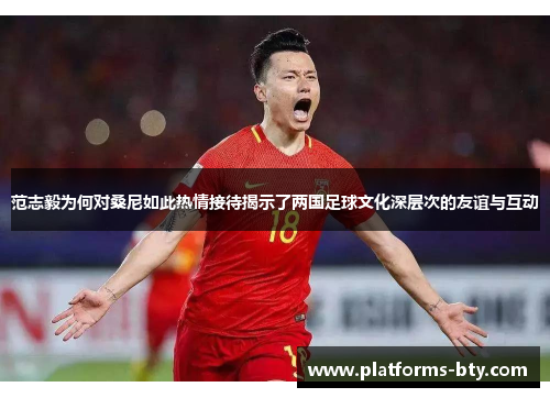 范志毅为何对桑尼如此热情接待揭示了两国足球文化深层次的友谊与互动 范志毅为何对桑尼如此热情接待揭示了两国足球文化深层次的友谊与互动