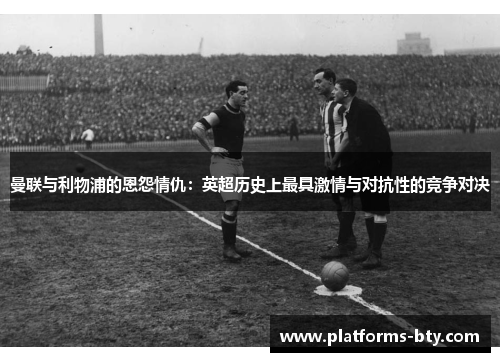 曼联与利物浦的恩怨情仇:英超历史上最具激情与对抗性的竞争对决 曼联与利物浦的恩怨情仇:英超历史上最具激情与对抗性的竞争对决