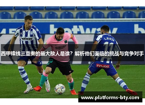 西甲锋线三重奏的最大敌人是谁？解析他们面临的挑战与竞争对手