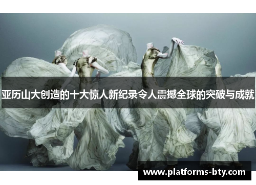 亚历山大创造的十大惊人新纪录令人震撼全球的突破与成就