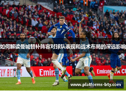 如何解读曼城替补阵容对球队表现和战术布局的深远影响