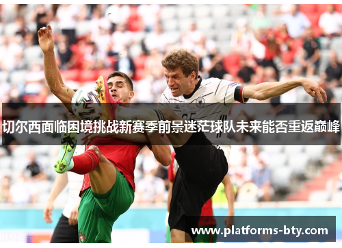 切尔西面临困境挑战新赛季前景迷茫球队未来能否重返巅峰 切尔西面临困境挑战新赛季前景迷茫球队未来能否重返巅峰