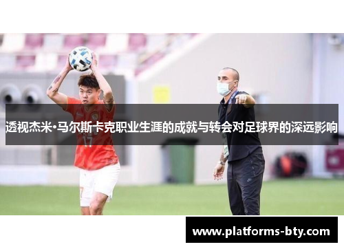 透视杰米·马尔斯卡克职业生涯的成就与转会对足球界的深远影响