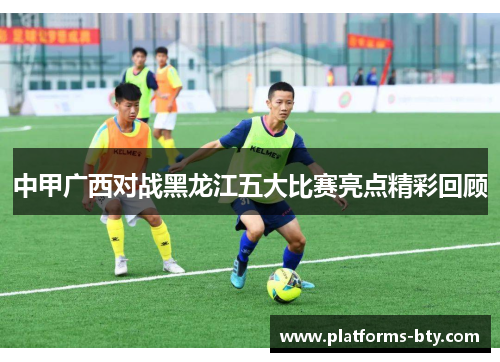 中甲广西对战黑龙江五大比赛亮点精彩回顾