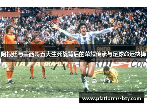 阿根廷与墨西哥五大生死战背后的荣耀传承与足球命运抉择
