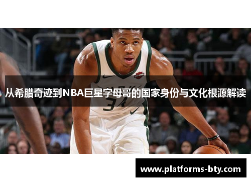 从希腊奇迹到NBA巨星字母哥的国家身份与文化根源解读